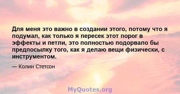 Для меня это важно в создании этого, потому что я подумал, как только я пересек этот порог в эффекты и петли, это полностью подорвало бы предпосылку того, как я делаю вещи физически, с инструментом.