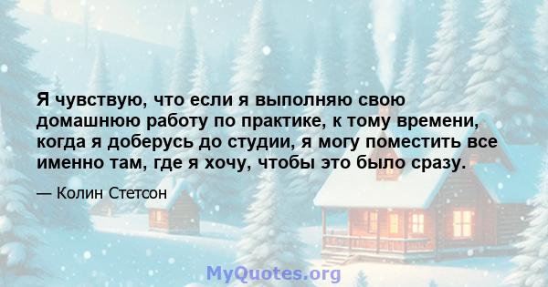 Я чувствую, что если я выполняю свою домашнюю работу по практике, к тому времени, когда я доберусь до студии, я могу поместить все именно там, где я хочу, чтобы это было сразу.