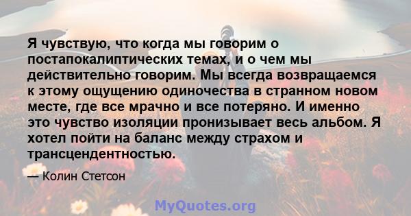 Я чувствую, что когда мы говорим о постапокалиптических темах, и о чем мы действительно говорим. Мы всегда возвращаемся к этому ощущению одиночества в странном новом месте, где все мрачно и все потеряно. И именно это