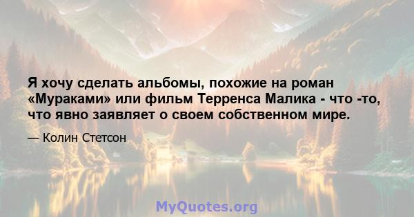 Я хочу сделать альбомы, похожие на роман «Мураками» или фильм Терренса Малика - что -то, что явно заявляет о своем собственном мире.