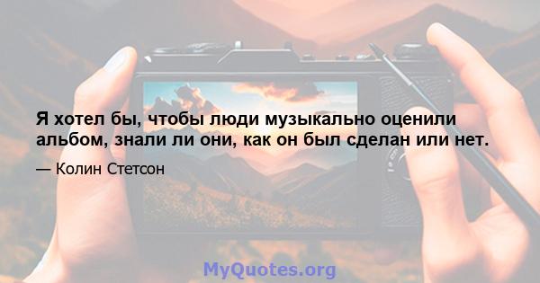 Я хотел бы, чтобы люди музыкально оценили альбом, знали ли они, как он был сделан или нет.