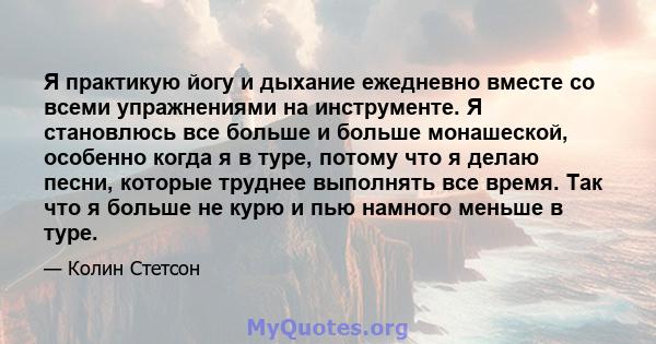 Я практикую йогу и дыхание ежедневно вместе со всеми упражнениями на инструменте. Я становлюсь все больше и больше монашеской, особенно когда я в туре, потому что я делаю песни, которые труднее выполнять все время. Так