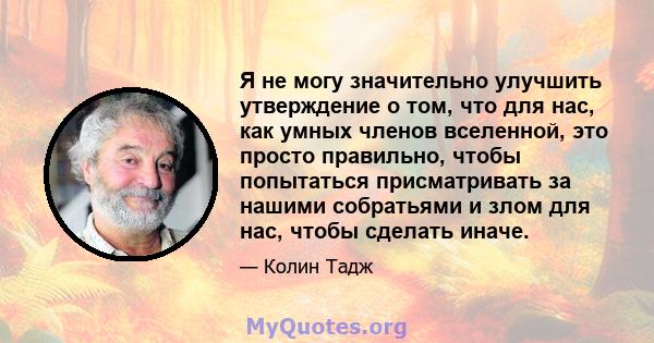 Я не могу значительно улучшить утверждение о том, что для нас, как умных членов вселенной, это просто правильно, чтобы попытаться присматривать за нашими собратьями и злом для нас, чтобы сделать иначе.