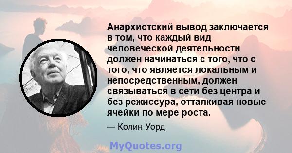 Анархистский вывод заключается в том, что каждый вид человеческой деятельности должен начинаться с того, что с того, что является локальным и непосредственным, должен связываться в сети без центра и без режиссура,