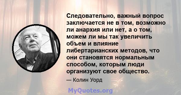 Следовательно, важный вопрос заключается не в том, возможно ли анархия или нет, а о том, можем ли мы так увеличить объем и влияние либертарианских методов, что они становятся нормальным способом, которым люди организуют 