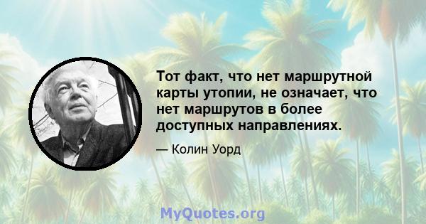 Тот факт, что нет маршрутной карты утопии, не означает, что нет маршрутов в более доступных направлениях.