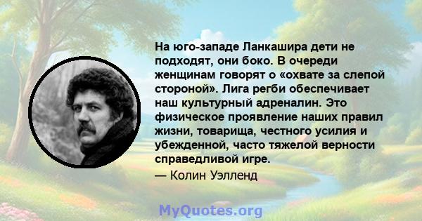 На юго-западе Ланкашира дети не подходят, они боко. В очереди женщинам говорят о «охвате за слепой стороной». Лига регби обеспечивает наш культурный адреналин. Это физическое проявление наших правил жизни, товарища,