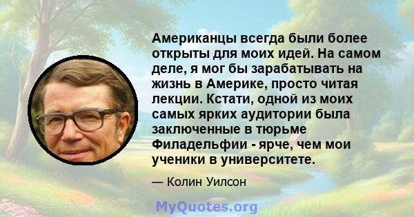 Американцы всегда были более открыты для моих идей. На самом деле, я мог бы зарабатывать на жизнь в Америке, просто читая лекции. Кстати, одной из моих самых ярких аудитории была заключенные в тюрьме Филадельфии - ярче, 