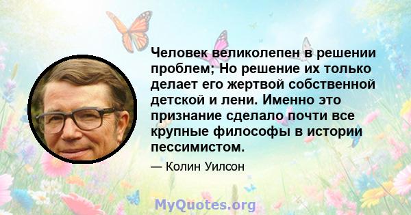 Человек великолепен в решении проблем; Но решение их только делает его жертвой собственной детской и лени. Именно это признание сделало почти все крупные философы в истории пессимистом.