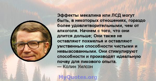 Эффекты мекалина или ЛСД могут быть, в некоторых отношениях, гораздо более удовлетворительными, чем от алкоголя. Начнем с того, что они длится дольше; Они также не оставляют похмелья и оставляют умственные способности