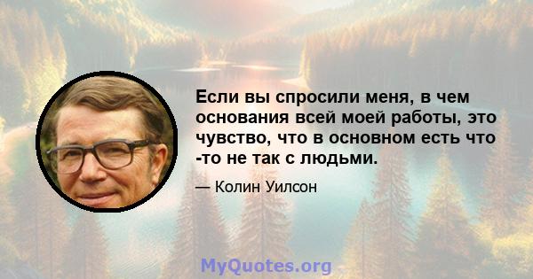 Если вы спросили меня, в чем основания всей моей работы, это чувство, что в основном есть что -то не так с людьми.