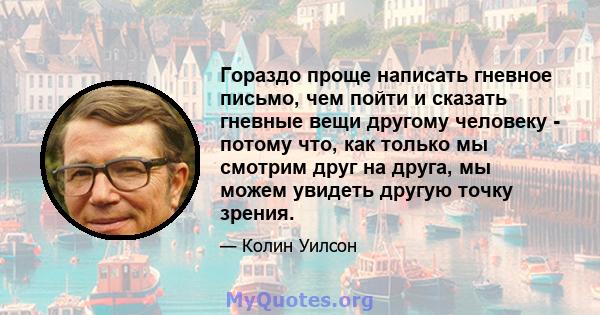 Гораздо проще написать гневное письмо, чем пойти и сказать гневные вещи другому человеку - потому что, как только мы смотрим друг на друга, мы можем увидеть другую точку зрения.