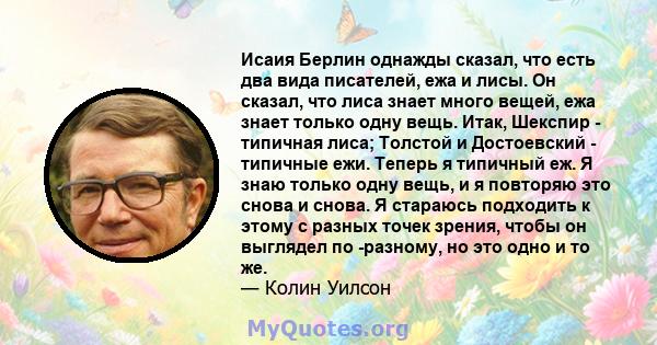 Исаия Берлин однажды сказал, что есть два вида писателей, ежа и лисы. Он сказал, что лиса знает много вещей, ежа знает только одну вещь. Итак, Шекспир - типичная лиса; Толстой и Достоевский - типичные ежи. Теперь я