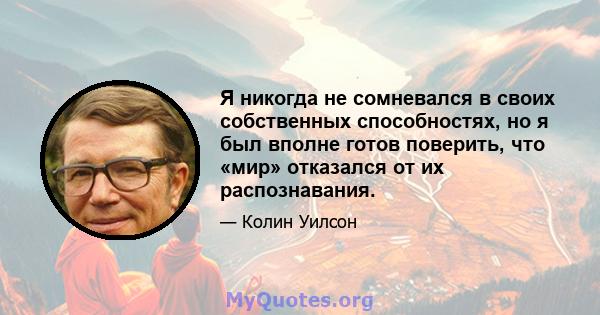 Я никогда не сомневался в своих собственных способностях, но я был вполне готов поверить, что «мир» отказался от их распознавания.