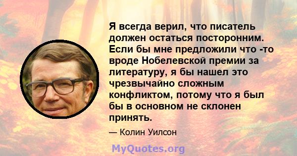 Я всегда верил, что писатель должен остаться посторонним. Если бы мне предложили что -то вроде Нобелевской премии за литературу, я бы нашел это чрезвычайно сложным конфликтом, потому что я был бы в основном не склонен