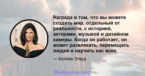 Награда в том, что вы можете создать мир, отдельный от реальности, с историей, актерами, музыкой и дизайном камеры. Когда он работает, он может развлекать, перемещать людей и научить нас всех.