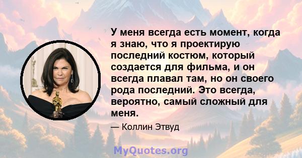 У меня всегда есть момент, когда я знаю, что я проектирую последний костюм, который создается для фильма, и он всегда плавал там, но он своего рода последний. Это всегда, вероятно, самый сложный для меня.