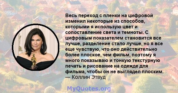 Весь переход с пленки на цифровой изменил некоторые из способов, которыми я использую цвет и сопоставление света и темноты. С цифровым показателем становится все лучше, разделение стало лучше, но я все еще чувствую, что 