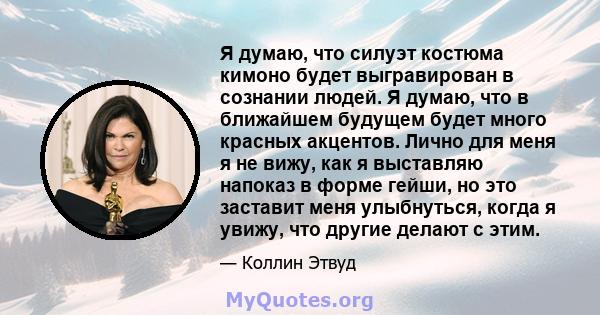 Я думаю, что силуэт костюма кимоно будет выгравирован в сознании людей. Я думаю, что в ближайшем будущем будет много красных акцентов. Лично для меня я не вижу, как я выставляю напоказ в форме гейши, но это заставит