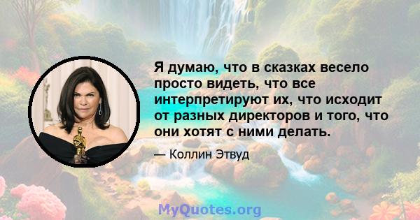 Я думаю, что в сказках весело просто видеть, что все интерпретируют их, что исходит от разных директоров и того, что они хотят с ними делать.