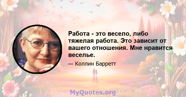 Работа - это весело, либо тяжелая работа. Это зависит от вашего отношения. Мне нравится веселье.