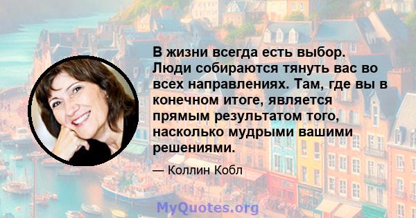 В жизни всегда есть выбор. Люди собираются тянуть вас во всех направлениях. Там, где вы в конечном итоге, является прямым результатом того, насколько мудрыми вашими решениями.