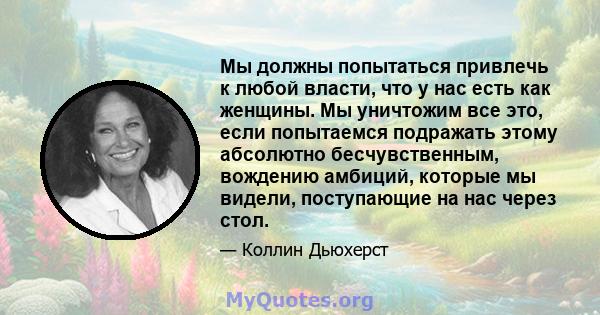 Мы должны попытаться привлечь к любой власти, что у нас есть как женщины. Мы уничтожим все это, если попытаемся подражать этому абсолютно бесчувственным, вождению амбиций, которые мы видели, поступающие на нас через