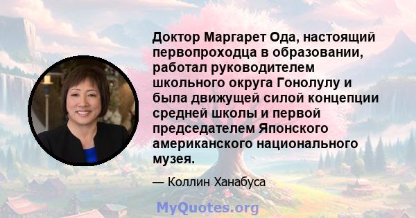 Доктор Маргарет Ода, настоящий первопроходца в образовании, работал руководителем школьного округа Гонолулу и была движущей силой концепции средней школы и первой председателем Японского американского национального