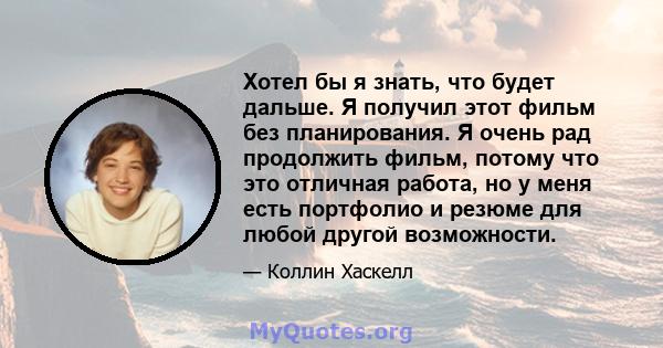 Хотел бы я знать, что будет дальше. Я получил этот фильм без планирования. Я очень рад продолжить фильм, потому что это отличная работа, но у меня есть портфолио и резюме для любой другой возможности.