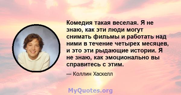 Комедия такая веселая. Я не знаю, как эти люди могут снимать фильмы и работать над ними в течение четырех месяцев, и это эти рыдающие истории. Я не знаю, как эмоционально вы справитесь с этим.