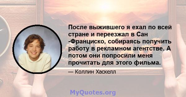 После выжившего я ехал по всей стране и переезжал в Сан -Франциско, собираясь получить работу в рекламном агентстве. А потом они попросили меня прочитать для этого фильма.