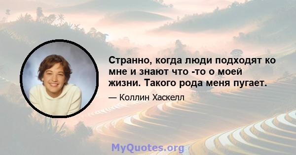 Странно, когда люди подходят ко мне и знают что -то о моей жизни. Такого рода меня пугает.