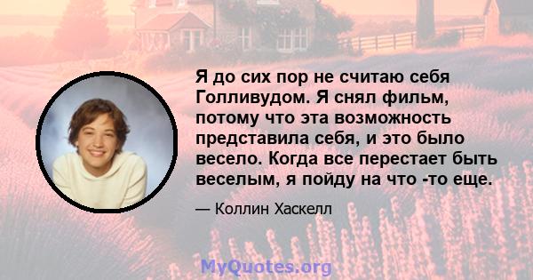 Я до сих пор не считаю себя Голливудом. Я снял фильм, потому что эта возможность представила себя, и это было весело. Когда все перестает быть веселым, я пойду на что -то еще.