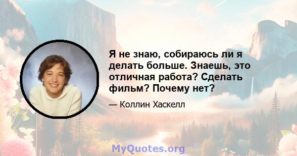 Я не знаю, собираюсь ли я делать больше. Знаешь, это отличная работа? Сделать фильм? Почему нет?