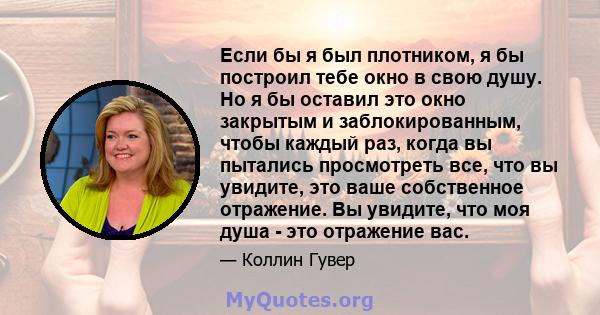 Если бы я был плотником, я бы построил тебе окно в свою душу. Но я бы оставил это окно закрытым и заблокированным, чтобы каждый раз, когда вы пытались просмотреть все, что вы увидите, это ваше собственное отражение. Вы