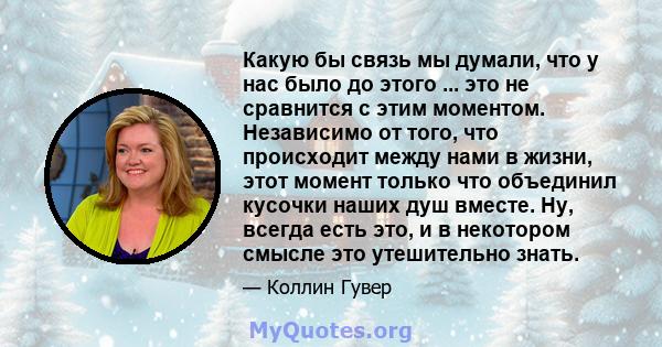 Какую бы связь мы думали, что у нас было до этого ... это не сравнится с этим моментом. Независимо от того, что происходит между нами в жизни, этот момент только что объединил кусочки наших душ вместе. Ну, всегда есть