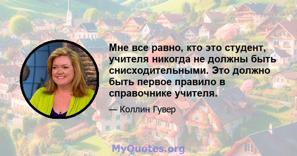 Мне все равно, кто это студент, учителя никогда не должны быть снисходительными. Это должно быть первое правило в справочнике учителя.