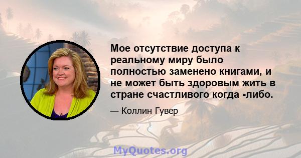 Мое отсутствие доступа к реальному миру было полностью заменено книгами, и не может быть здоровым жить в стране счастливого когда -либо.