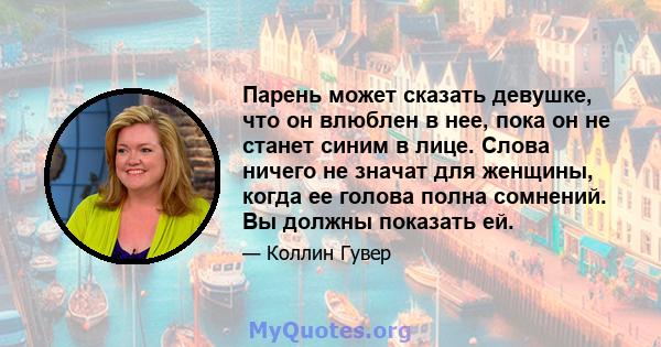 Парень может сказать девушке, что он влюблен в нее, пока он не станет синим в лице. Слова ничего не значат для женщины, когда ее голова полна сомнений. Вы должны показать ей.