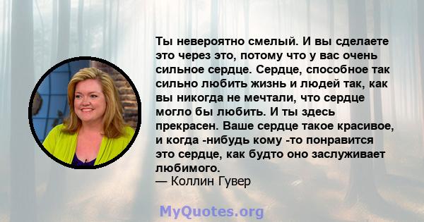 Ты невероятно смелый. И вы сделаете это через это, потому что у вас очень сильное сердце. Сердце, способное так сильно любить жизнь и людей так, как вы никогда не мечтали, что сердце могло бы любить. И ты здесь