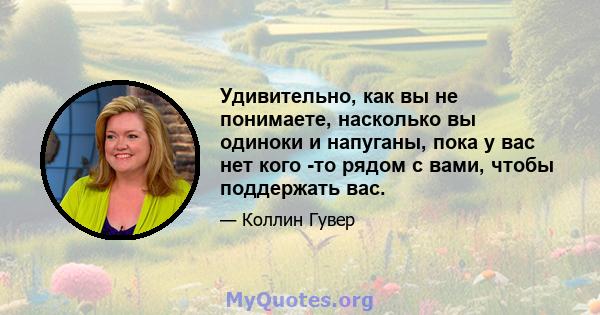 Удивительно, как вы не понимаете, насколько вы одиноки и напуганы, пока у вас нет кого -то рядом с вами, чтобы поддержать вас.