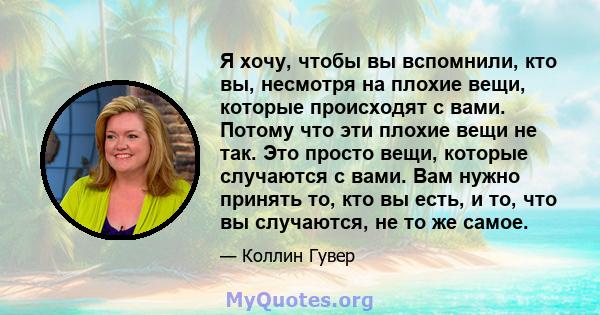 Я хочу, чтобы вы вспомнили, кто вы, несмотря на плохие вещи, которые происходят с вами. Потому что эти плохие вещи не так. Это просто вещи, которые случаются с вами. Вам нужно принять то, кто вы есть, и то, что вы