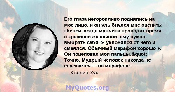 Его глаза неторопливо поднялись на мое лицо, и он улыбнулся мне оценить: «Келси, когда мужчина проводит время с красивой женщиной, ему нужно выбрать себя. Я уклонялся от него и смеялся. Обычный марафон хорошо ». Он