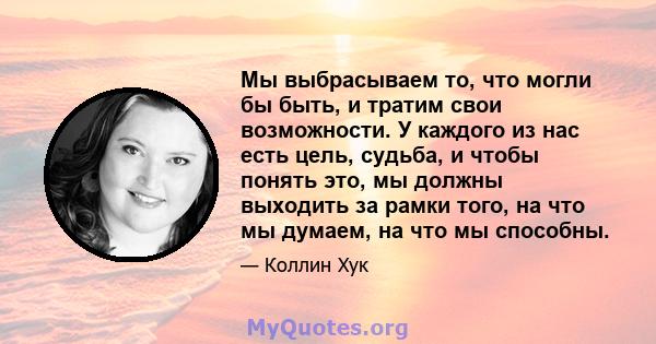 Мы выбрасываем то, что могли бы быть, и тратим свои возможности. У каждого из нас есть цель, судьба, и чтобы понять это, мы должны выходить за рамки того, на что мы думаем, на что мы способны.