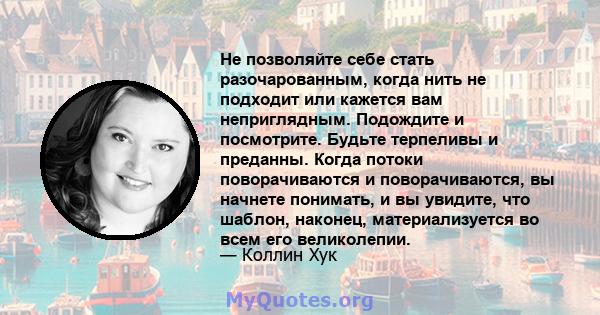 Не позволяйте себе стать разочарованным, когда нить не подходит или кажется вам неприглядным. Подождите и посмотрите. Будьте терпеливы и преданны. Когда потоки поворачиваются и поворачиваются, вы начнете понимать, и вы