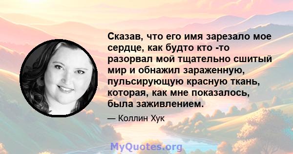 Сказав, что его имя зарезало мое сердце, как будто кто -то разорвал мой тщательно сшитый мир и обнажил зараженную, пульсирующую красную ткань, которая, как мне показалось, была заживлением.