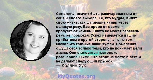 Сожалеть - значит быть разочарованным от себя и своего выбора. Те, кто мудры, видят свою жизнь, как шагающие камни через великую реку. Все время от времени пропускают камень. Никто не может пересечь реку, не промокая.