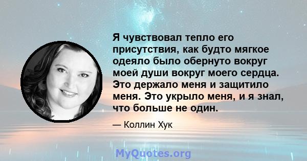 Я чувствовал тепло его присутствия, как будто мягкое одеяло было обернуто вокруг моей души вокруг моего сердца. Это держало меня и защитило меня. Это укрыло меня, и я знал, что больше не один.