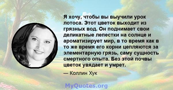 Я хочу, чтобы вы выучили урок лотоса. Этот цветок выходит из грязных вод. Он поднимает свои деликатные лепестки на солнце и ароматизирует мир, в то время как в то же время его корни цепляются за элементарную грязь, саму 