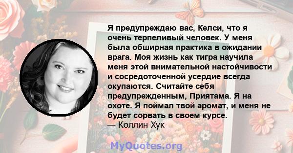 Я предупреждаю вас, Келси, что я очень терпеливый человек. У меня была обширная практика в ожидании врага. Моя жизнь как тигра научила меня этой внимательной настойчивости и сосредоточенной усердие всегда окупаются.